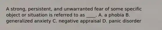 A strong, persistent, and unwarranted fear of some specific object or situation is referred to as ____. A. ​a phobia B. ​generalized anxiety C. ​negative appraisal D. ​panic disorder