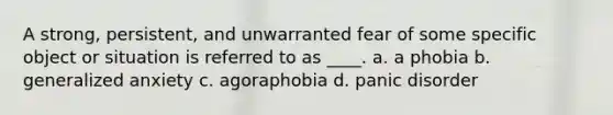 A strong, persistent, and unwarranted fear of some specific object or situation is referred to as ____. a. a phobia b. generalized anxiety c. agoraphobia d. panic disorder