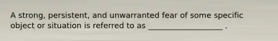 A strong, persistent, and unwarranted fear of some specific object or situation is referred to as ___________________ .