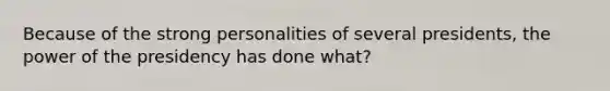 Because of the strong personalities of several presidents, the power of the presidency has done what?