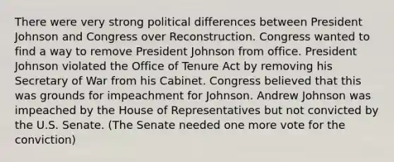 There were very strong political differences between President Johnson and Congress over Reconstruction. Congress wanted to find a way to remove President Johnson from office. President Johnson violated the Office of Tenure Act by removing his Secretary of War from his Cabinet. Congress believed that this was grounds for impeachment for Johnson. Andrew Johnson was impeached by the House of Representatives but not convicted by the U.S. Senate. (The Senate needed one more vote for the conviction)