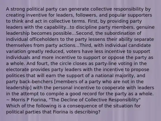 A strong political party can generate collective responsibility by creating inventive for leaders, followers, and popular supporters to think and act in collective terms. First, by providing party leaders with the capability...to discipline party members, genuine leadership becomes possible...Second, the subordination of individual officeholders to the party lessens their ability separate themselves from party actions...Third, with individual candidate variation greatly reduced, voters have less incentive to support individuals and more incentive to support or oppose the party as a whole. And fourt, the circle closes as party-line voting in the electorate provides party leaders with the incentive to propose politices that will earn the support of a national majority, and party back-benchers [members of a party who are not in the leadership] with the personal incentive to cooperate with leaders in the attempt to compile a good record for the party as a whole. ~ Morris P Fiorina, "The Decline of Collective Responsiblity" Which of the following is a consequence of the situation for political parties that Fiorina is describing?