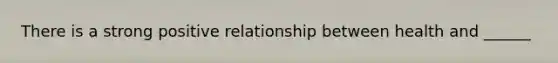 There is a strong positive relationship between health and ______