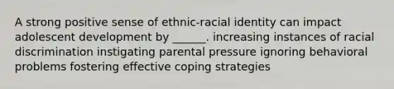 A strong positive sense of ethnic-racial identity can impact adolescent development by ______. increasing instances of racial discrimination instigating parental pressure ignoring behavioral problems fostering effective coping strategies