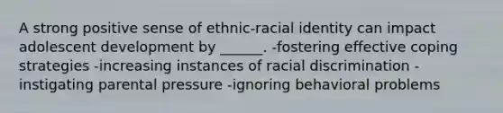 A strong positive sense of ethnic-racial identity can impact adolescent development by ______. -fostering effective coping strategies -increasing instances of racial discrimination -instigating parental pressure -ignoring behavioral problems