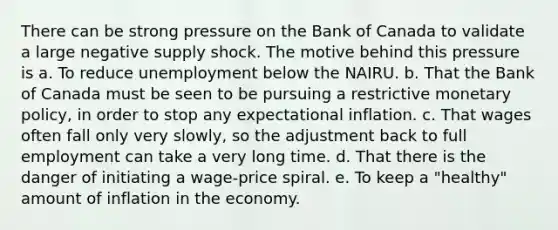 There can be strong pressure on the Bank of Canada to validate a large negative supply shock. The motive behind this pressure is a. To reduce unemployment below the NAIRU. b. That the Bank of Canada must be seen to be pursuing a restrictive monetary policy, in order to stop any expectational inflation. c. That wages often fall only very slowly, so the adjustment back to full employment can take a very long time. d. That there is the danger of initiating a wage-price spiral. e. To keep a "healthy" amount of inflation in the economy.