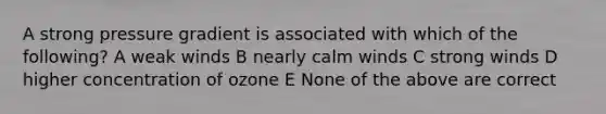 A strong pressure gradient is associated with which of the following? A weak winds B nearly calm winds C strong winds D higher concentration of ozone E None of the above are correct