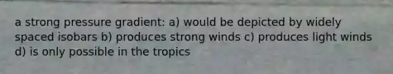 a strong pressure gradient: a) would be depicted by widely spaced isobars b) produces strong winds c) produces light winds d) is only possible in the tropics