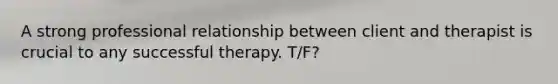 A strong professional relationship between client and therapist is crucial to any successful therapy. T/F?