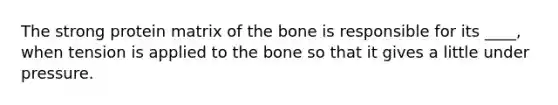 The strong protein matrix of the bone is responsible for its ____, when tension is applied to the bone so that it gives a little under pressure.