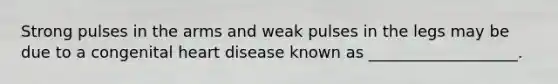 Strong pulses in the arms and weak pulses in the legs may be due to a congenital heart disease known as ___________________.