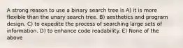 A strong reason to use a binary search tree is A) it is more flexible than the unary search tree. B) aesthetics and program design. C) to expedite the process of searching large sets of information. D) to enhance code readability. E) None of the above