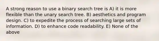 A strong reason to use a binary search tree is A) it is more flexible than the unary search tree. B) aesthetics and program design. C) to expedite the process of searching large sets of information. D) to enhance code readability. E) None of the above