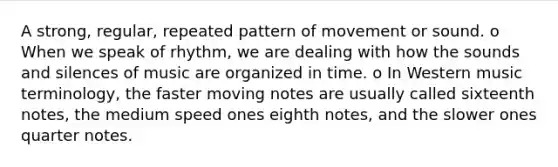 A strong, regular, repeated pattern of movement or sound. o When we speak of rhythm, we are dealing with how the sounds and silences of music are organized in time. o In Western music terminology, the faster moving notes are usually called sixteenth notes, the medium speed ones eighth notes, and the slower ones quarter notes.