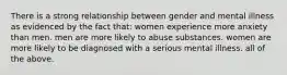 There is a strong relationship between gender and mental illness as evidenced by the fact that: women experience more anxiety than men. men are more likely to abuse substances. women are more likely to be diagnosed with a serious mental illness. all of the above.