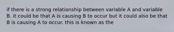 if there is a strong relationship between variable A and variable B. it could be that A is causing B to occur but it could also be that B is causing A to occur. this is known as the