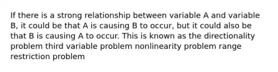 If there is a strong relationship between variable A and variable B, it could be that A is causing B to occur, but it could also be that B is causing A to occur. This is known as the directionality problem third variable problem nonlinearity problem range restriction problem