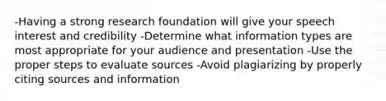 -Having a strong research foundation will give your speech interest and credibility -Determine what information types are most appropriate for your audience and presentation -Use the proper steps to evaluate sources -Avoid plagiarizing by properly citing sources and information