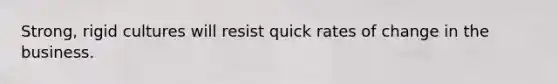 Strong, rigid cultures will resist quick rates of change in the business.