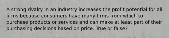 A strong rivalry in an industry increases the profit potential for all firms because consumers have many firms from which to purchase products or services and can make at least part of their purchasing decisions based on price. True or false?