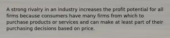 A strong rivalry in an industry increases the profit potential for all firms because consumers have many firms from which to purchase products or services and can make at least part of their purchasing decisions based on price.