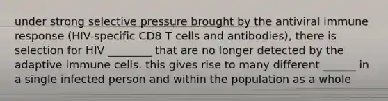 under strong selective pressure brought by the antiviral immune response (HIV-specific CD8 T cells and antibodies), there is selection for HIV ________ that are no longer detected by the adaptive immune cells. this gives rise to many different ______ in a single infected person and within the population as a whole