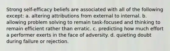 Strong self-efficacy beliefs are associated with all of the following except: a. altering attributions from external to internal. b. allowing problem solving to remain task-focused and thinking to remain efficient rather than erratic. c. predicting how much effort a performer exerts in the face of adversity. d. quieting doubt during failure or rejection.