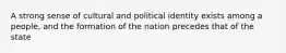 A strong sense of cultural and political identity exists among a people, and the formation of the nation precedes that of the state