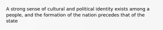 A strong sense of cultural and political identity exists among a people, and the formation of the nation precedes that of the state