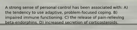 A strong sense of personal control has been associated with: A) the tendency to use adaptive, problem-focused coping. B) impaired immune functioning. C) the release of pain-relieving beta-endorphins. D) increased secretion of corticosteroids.