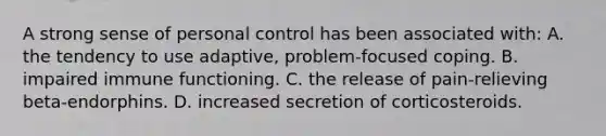 A strong sense of personal control has been associated with: A. the tendency to use adaptive, problem-focused coping. B. impaired immune functioning. C. the release of pain-relieving beta-endorphins. D. increased secretion of corticosteroids.