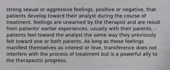 strong sexual or aggressive feelings, positive or negative, that patients develop toward their analyst during the course of treatment. feelings are unearned by the therapist and are result from patients' earlier experiences, usually with their parents. -patients feel toward the analyst the same way they previously felt toward one or both parents. As long as these feelings manifest themselves as interest or love, transference does not interfere with the process of treatment but is a powerful ally to the therapeutic progress.