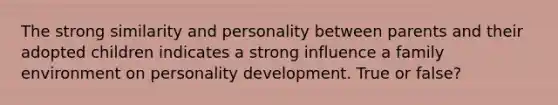 The strong similarity and personality between parents and their adopted children indicates a strong influence a family environment on personality development. True or false?