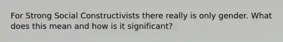 For Strong Social Constructivists there really is only gender. What does this mean and how is it significant?