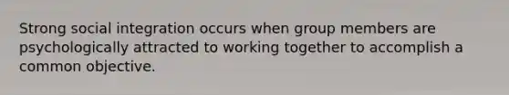 Strong social integration occurs when group members are psychologically attracted to working together to accomplish a common objective.