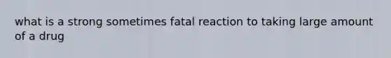 what is a strong sometimes fatal reaction to taking large amount of a drug