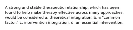 A strong and stable therapeutic relationship, which has been found to help make therapy effective across many approaches, would be considered a. theoretical integration. b. a "common factor." c. intervention integration. d. an essential intervention.