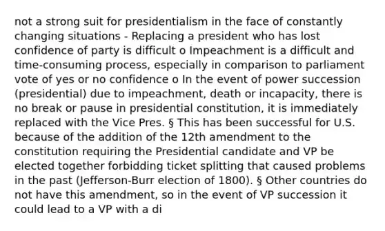 not a strong suit for presidentialism in the face of constantly changing situations - Replacing a president who has lost confidence of party is difficult o Impeachment is a difficult and time-consuming process, especially in comparison to parliament vote of yes or no confidence o In the event of power succession (presidential) due to impeachment, death or incapacity, there is no break or pause in presidential constitution, it is immediately replaced with the Vice Pres. § This has been successful for U.S. because of the addition of the 12th amendment to the constitution requiring the Presidential candidate and VP be elected together forbidding ticket splitting that caused problems in the past (Jefferson-Burr election of 1800). § Other countries do not have this amendment, so in the event of VP succession it could lead to a VP with a di