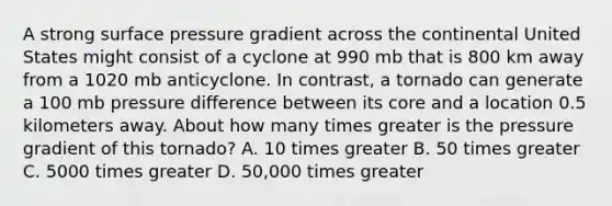 A strong surface pressure gradient across the continental United States might consist of a cyclone at 990 mb that is 800 km away from a 1020 mb anticyclone. In contrast, a tornado can generate a 100 mb pressure difference between its core and a location 0.5 kilometers away. About how many times greater is the pressure gradient of this tornado? A. 10 times greater B. 50 times greater C. 5000 times greater D. 50,000 times greater