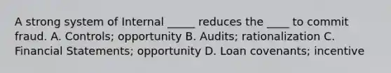 A strong system of Internal _____ reduces the ____ to commit fraud. A. Controls; opportunity B. Audits; rationalization C. Financial Statements; opportunity D. Loan covenants; incentive