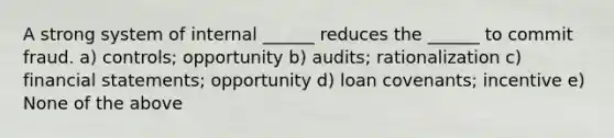 A strong system of internal ______ reduces the ______ to commit fraud. a) controls; opportunity b) audits; rationalization c) financial statements; opportunity d) loan covenants; incentive e) None of the above