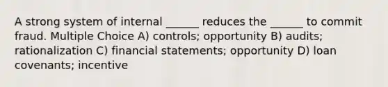 A strong system of internal ______ reduces the ______ to commit fraud. Multiple Choice A) controls; opportunity B) audits; rationalization C) financial statements; opportunity D) loan covenants; incentive