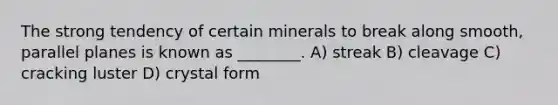 The strong tendency of certain minerals to break along smooth, parallel planes is known as ________. A) streak B) cleavage C) cracking luster D) crystal form