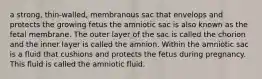 a strong, thin-walled, membranous sac that envelops and protects the growing fetus the amniotic sac is also known as the fetal membrane. The outer layer of the sac is called the chorion and the inner layer is called the amnion. Within the amniotic sac is a fluid that cushions and protects the fetus during pregnancy. This fluid is called the amniotic fluid.