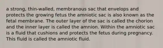 a strong, thin-walled, membranous sac that envelops and protects the growing fetus the amniotic sac is also known as the fetal membrane. The outer layer of the sac is called the chorion and the inner layer is called the amnion. Within the amniotic sac is a fluid that cushions and protects the fetus during pregnancy. This fluid is called the amniotic fluid.