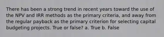 There has been a strong trend in recent years toward the use of the NPV and IRR methods as the primary criteria, and away from the regular payback as the primary criterion for selecting capital budgeting projects. True or false? a. True b. False