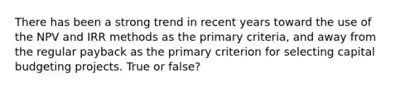 There has been a strong trend in recent years toward the use of the NPV and IRR methods as the primary criteria, and away from the regular payback as the primary criterion for selecting capital budgeting projects. True or false?