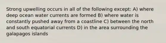 Strong upwelling occurs in all of the following except: A) where deep ocean water currents are formed B) where water is constantly pushed away from a coastline C) between the north and south equatorial currents D) in the area surrounding the galapagos islands