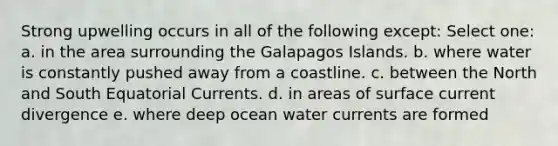 Strong upwelling occurs in all of the following except: Select one: a. in the area surrounding the Galapagos Islands. b. where water is constantly pushed away from a coastline. c. between the North and South Equatorial Currents. d. in areas of surface current divergence e. where deep ocean water currents are formed