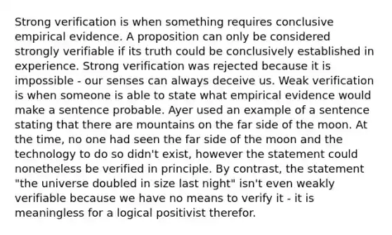 Strong verification is when something requires conclusive empirical evidence. A proposition can only be considered strongly verifiable if its truth could be conclusively established in experience. Strong verification was rejected because it is impossible - our senses can always deceive us. Weak verification is when someone is able to state what empirical evidence would make a sentence probable. Ayer used an example of a sentence stating that there are mountains on the far side of the moon. At the time, no one had seen the far side of the moon and the technology to do so didn't exist, however the statement could nonetheless be verified in principle. By contrast, the statement "the universe doubled in size last night" isn't even weakly verifiable because we have no means to verify it - it is meaningless for a logical positivist therefor.